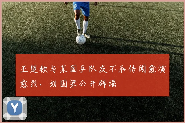 王楚钦与某国乒队友不和传闻愈演愈烈，刘国梁公开辟谣