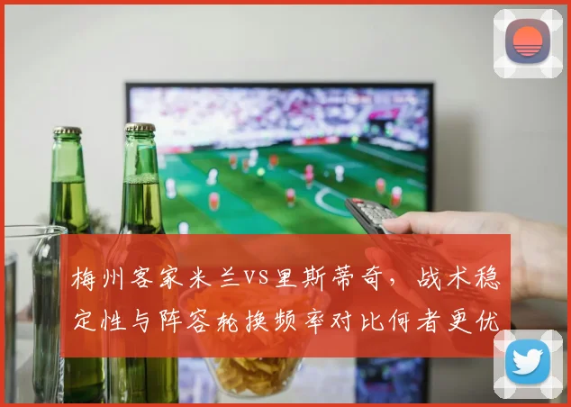 梅州客家米兰vs里斯蒂奇，战术稳定性与阵容轮换频率对比何者更优？