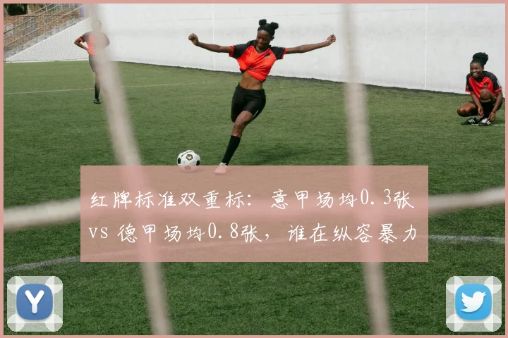 红牌标准双重标：意甲场均0.3张 vs 德甲场均0.8张，谁在纵容暴力犯规？