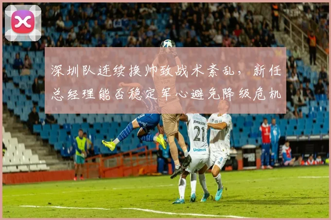 深圳队连续换帅致战术紊乱，新任总经理能否稳定军心避免降级危机