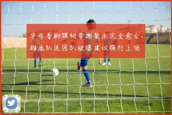 字母哥脚踝韧带撕裂未完全愈合，雄鹿队医团队被爆建议强行上场
