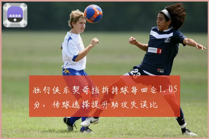 独行侠东契奇挡拆持球每回合1.05分，传球选择提升助攻失误比